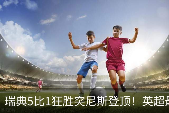 瑞典5比1狂胜突尼斯登顶！英超最贵球员独造3球，替补球员17秒神迹